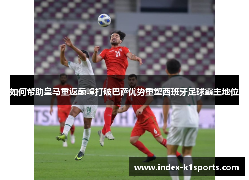 如何帮助皇马重返巅峰打破巴萨优势重塑西班牙足球霸主地位