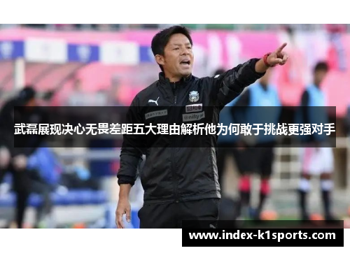 武磊展现决心无畏差距五大理由解析他为何敢于挑战更强对手
