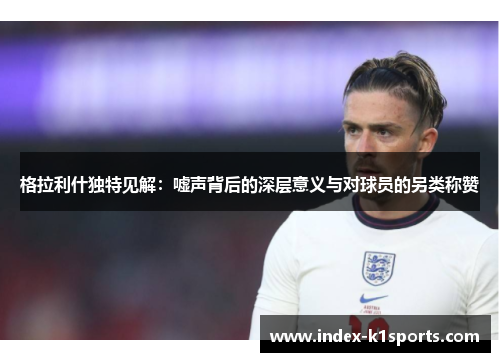格拉利什独特见解：嘘声背后的深层意义与对球员的另类称赞