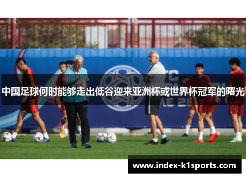 中国足球何时能够走出低谷迎来亚洲杯或世界杯冠军的曙光