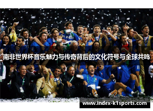南非世界杯音乐魅力与传奇背后的文化符号与全球共鸣