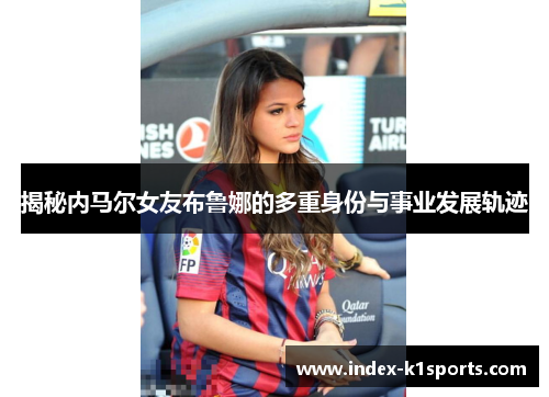 揭秘内马尔女友布鲁娜的多重身份与事业发展轨迹
