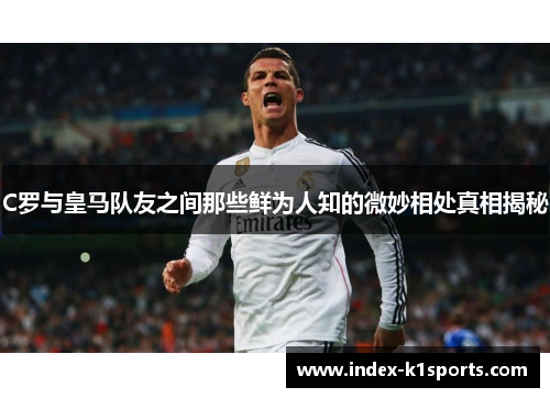 C罗与皇马队友之间那些鲜为人知的微妙相处真相揭秘 C罗与皇马队友之间那些鲜为人知的微妙相处真相揭秘