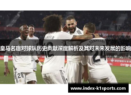 皇马名宿对球队历史贡献深度解析及其对未来发展的影响