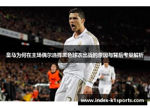 皇马为何在主场偶尔选择黑色球衣出战的原因与背后考量解析 皇马为何在主场偶尔选择黑色球衣出战的原因与背后考量解析
