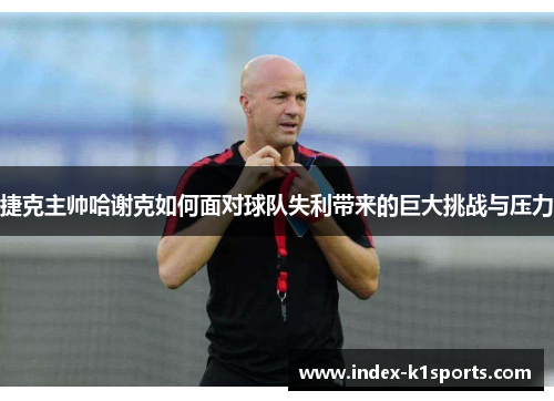 捷克主帅哈谢克如何面对球队失利带来的巨大挑战与压力