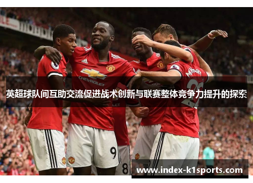 英超球队间互助交流促进战术创新与联赛整体竞争力提升的探索 英超球队间互助交流促进战术创新与联赛整体竞争力提升的探索