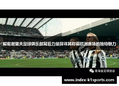 解密谢里夫足球俱乐部背后力量探寻其称霸欧洲赛场的独特魅力